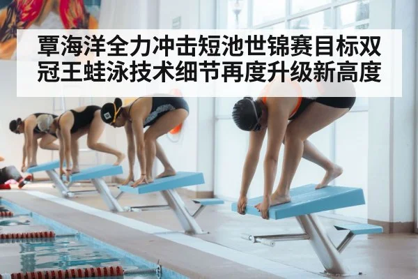 覃海洋全力冲击短池世锦赛目标双冠王蛙泳技术细节再度升级新高度